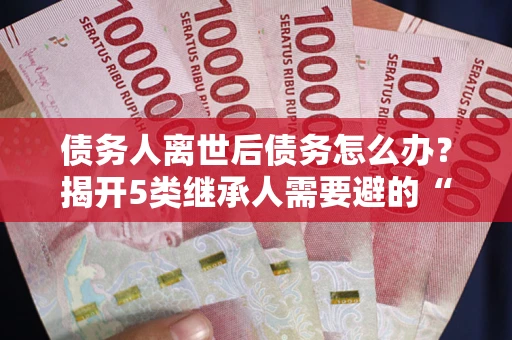 北京债务人离世后债务怎么办？揭开5类继承人需要避的“坑”