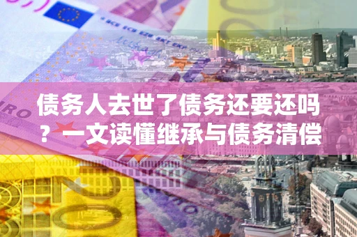 北京债务人去世了债务还要还吗？一文读懂继承与债务清偿