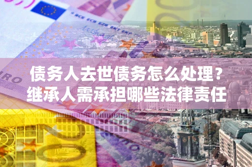 北京债务人去世债务怎么处理？继承人需承担哪些法律责任？