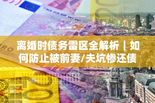 北京离婚时债务雷区全解析｜如何防止被前妻/夫坑惨还债？