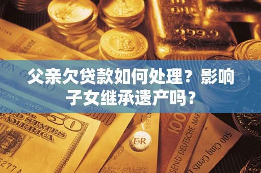 北京父亲欠贷款如何处理?影响子女继承遗产吗? 北京父亲欠贷款如何处理?影响子女继承遗产吗?